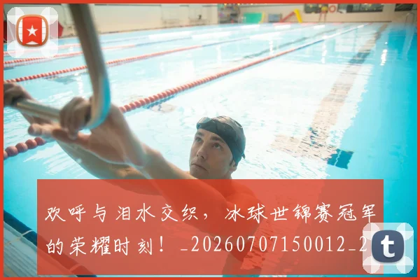欢呼与泪水交织，冰球世锦赛冠军的荣耀时刻！_20260707150012_20260731183359