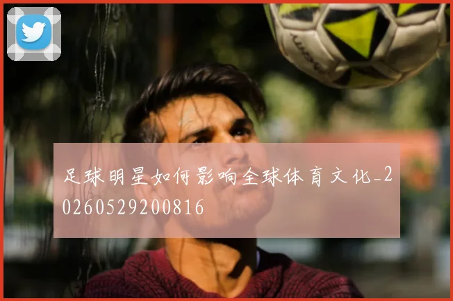 足球明星如何影响全球体育文化_20260529200816