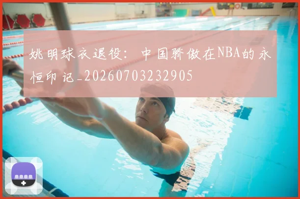 姚明球衣退役：中国骄傲在NBA的永恒印记_20260703232905