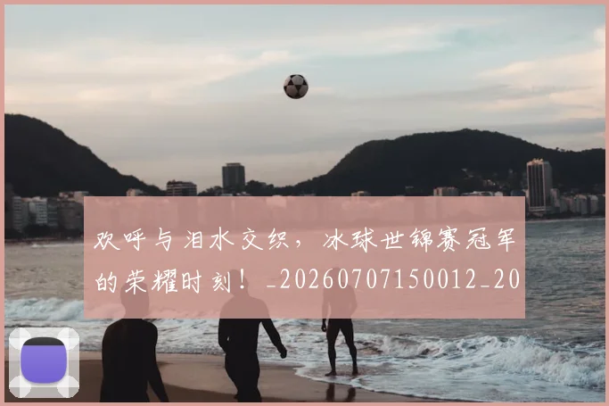 欢呼与泪水交织，冰球世锦赛冠军的荣耀时刻！_20260707150012_20260731183359