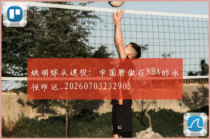 姚明球衣退役：中国骄傲在NBA的永恒印记_20260703232905