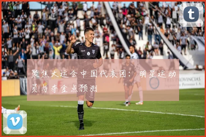 聚焦大运会中国代表团:明星运动员与夺金点预测