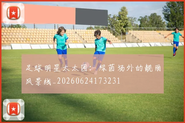 足球明星太太团：绿茵场外的靓丽风景线_20260624173231