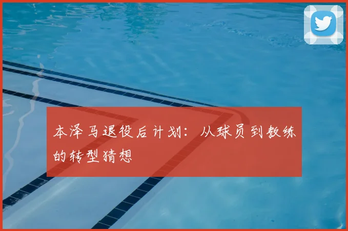 本泽马退役后计划：从球员到教练的转型猜想
