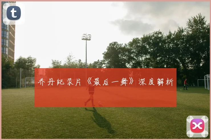 乔丹纪录片《最后一舞》深度解析