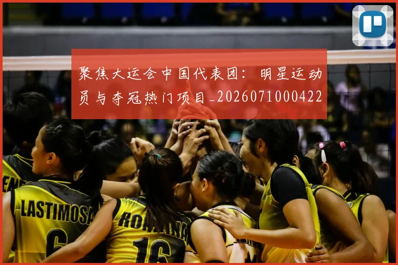 聚焦大运会中国代表团:明星运动员与夺冠热门项目_20260710004229