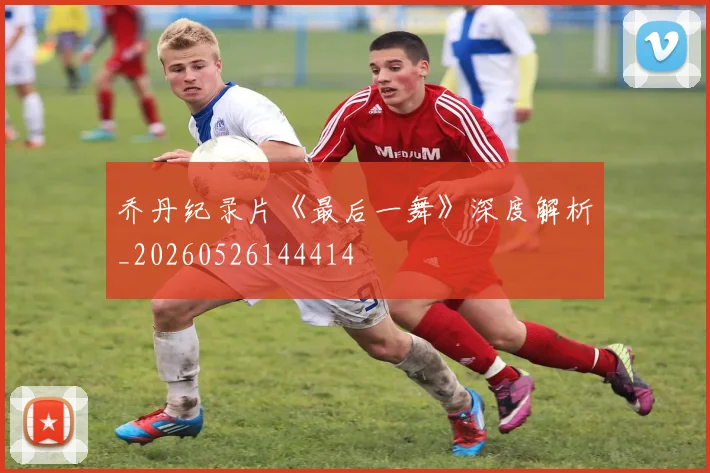 乔丹纪录片《最后一舞》深度解析_20260526144414