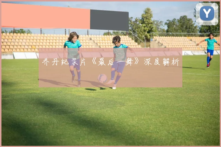 乔丹纪录片《最后一舞》深度解析